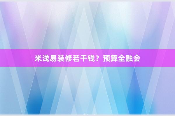 米浅易装修若干钱？预算全融会