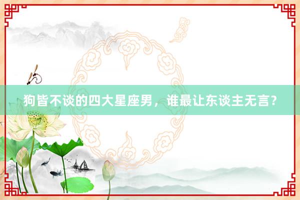 狗皆不谈的四大星座男，谁最让东谈主无言？