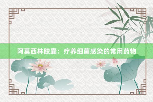 阿莫西林胶囊：疗养细菌感染的常用药物